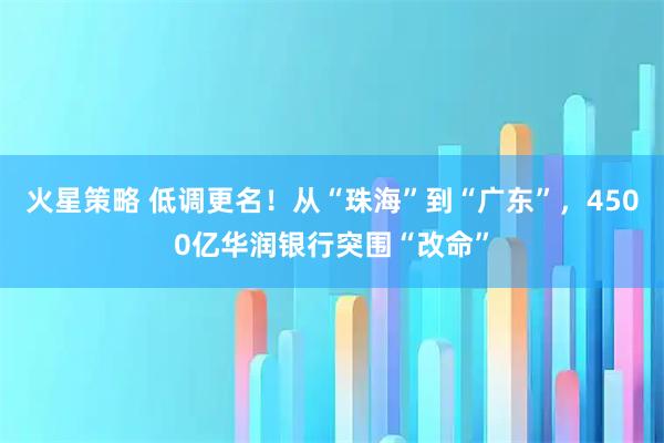 火星策略 低调更名！从“珠海”到“广东”，4500亿华润银行突围“改命”