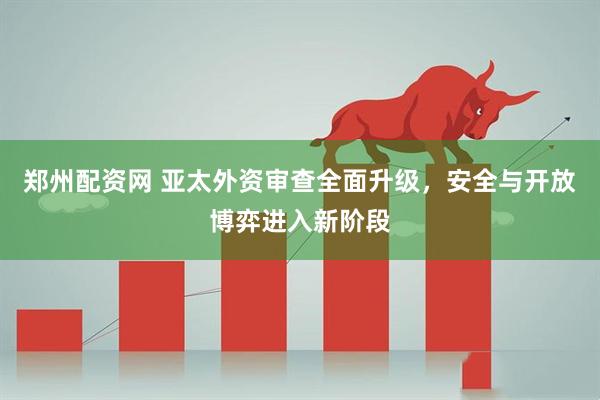 郑州配资网 亚太外资审查全面升级，安全与开放博弈进入新阶段