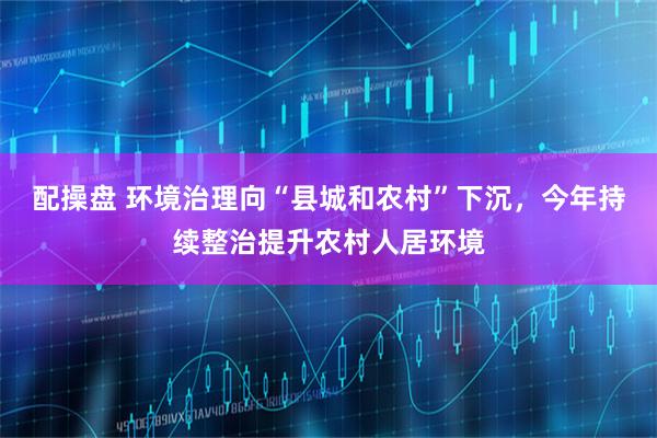 配操盘 环境治理向“县城和农村”下沉，今年持续整治提升农村人居环境