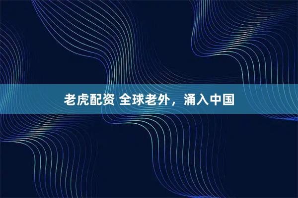 老虎配资 全球老外，涌入中国