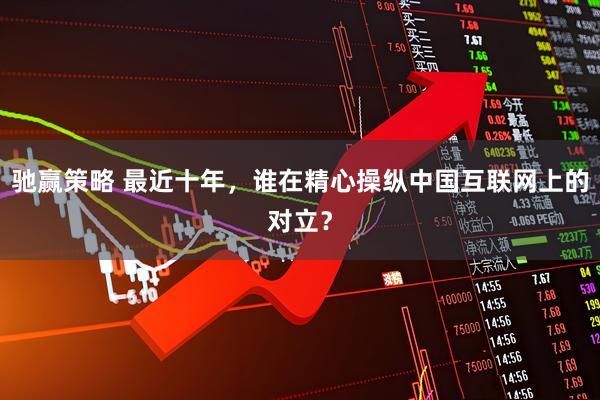 驰赢策略 最近十年，谁在精心操纵中国互联网上的对立？
