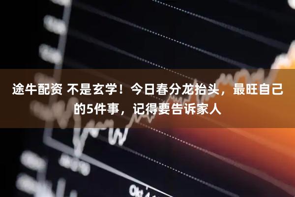 途牛配资 不是玄学！今日春分龙抬头，最旺自己的5件事，记得要告诉家人
