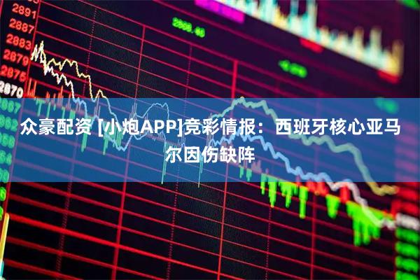 众豪配资 [小炮APP]竞彩情报：西班牙核心亚马尔因伤缺阵