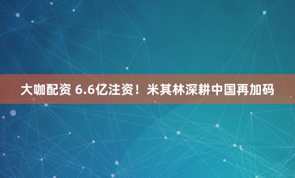 大咖配资 6.6亿注资！米其林深耕中国再加码
