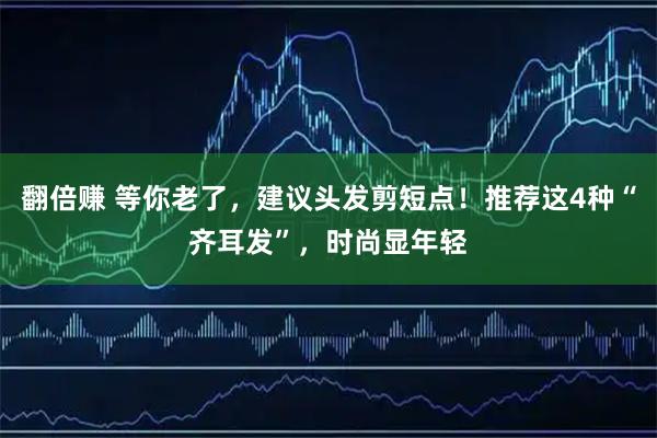 翻倍赚 等你老了，建议头发剪短点！推荐这4种“齐耳发”，时尚显年轻