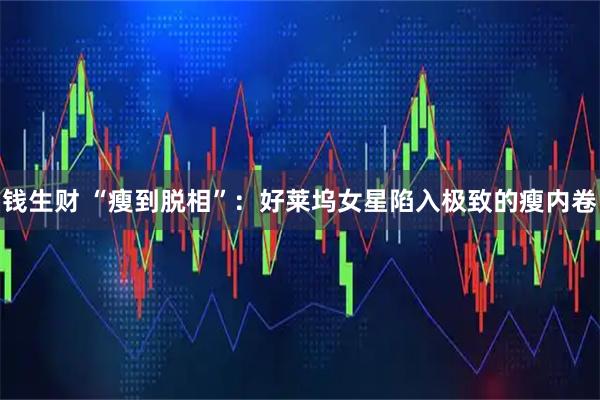 钱生财 “瘦到脱相”：好莱坞女星陷入极致的瘦内卷