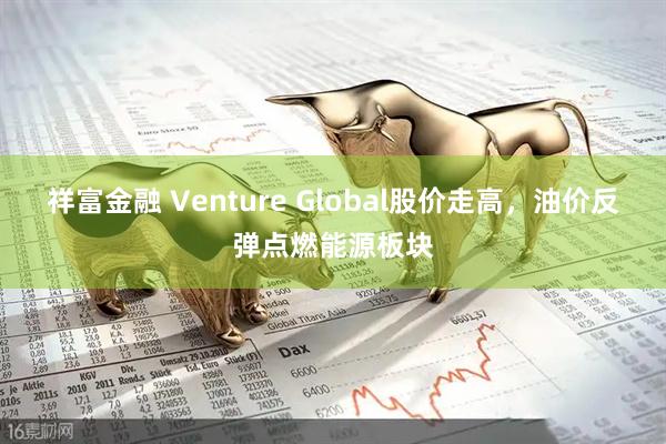 祥富金融 Venture Global股价走高，油价反弹点燃能源板块