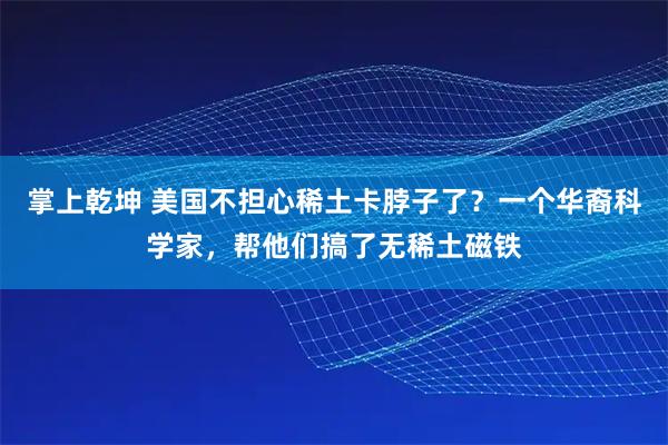 掌上乾坤 美国不担心稀土卡脖子了？一个华裔科学家，帮他们搞了无稀土磁铁