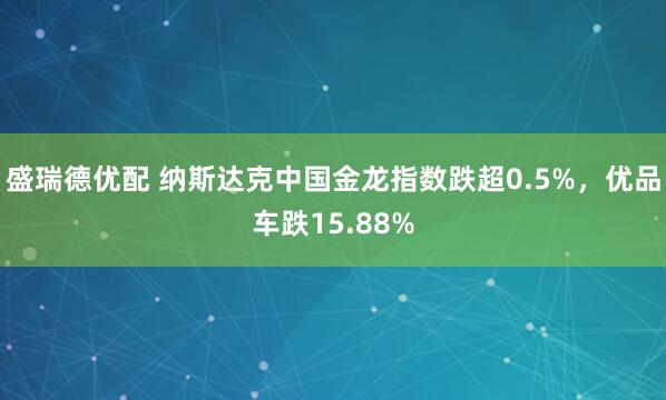 盛瑞德优配 纳斯达克中国金龙指数跌超0.5%，优品车跌15.88%