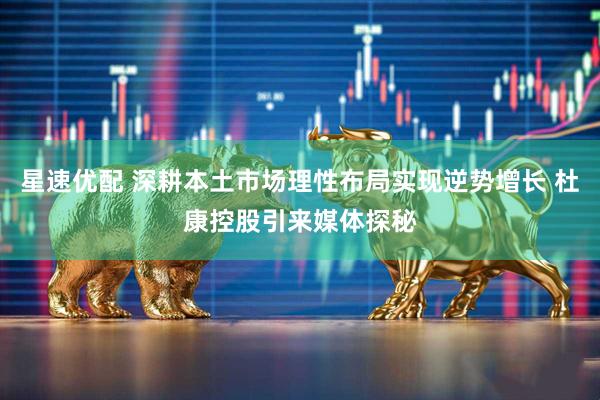 星速优配 深耕本土市场理性布局实现逆势增长 杜康控股引来媒体探秘