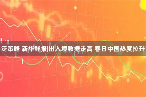 泛策略 新华鲜报|出入境数据走高 春日中国热度拉升