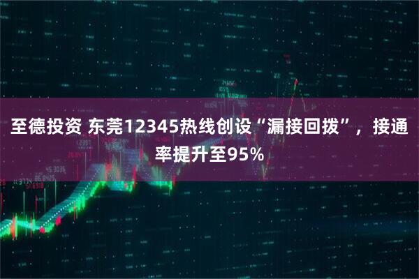 至德投资 东莞12345热线创设“漏接回拨”，接通率提升至95%