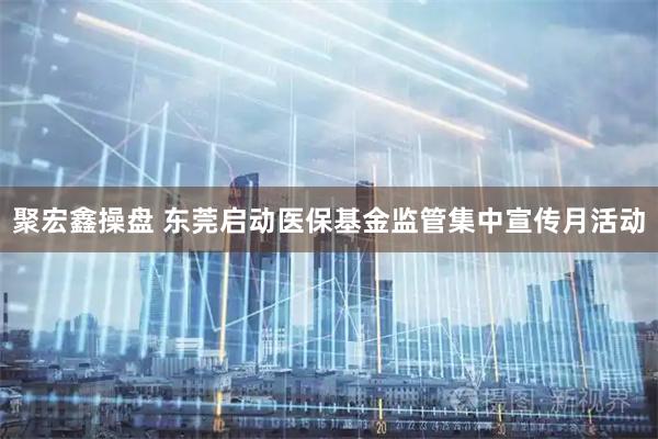 聚宏鑫操盘 东莞启动医保基金监管集中宣传月活动