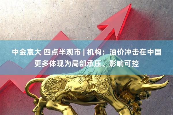 中金宸大 四点半观市 | 机构：油价冲击在中国更多体现为局部承压、影响可控