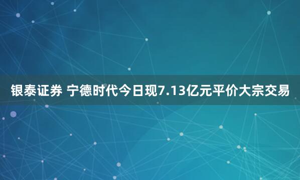 银泰证券 宁德时代今日现7.13亿元平价大宗交易