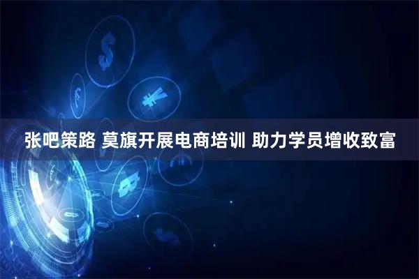 张吧策路 莫旗开展电商培训 助力学员增收致富