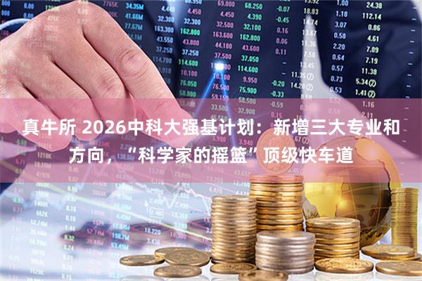 真牛所 2026中科大强基计划：新增三大专业和方向，“科学家的摇篮”顶级快车道