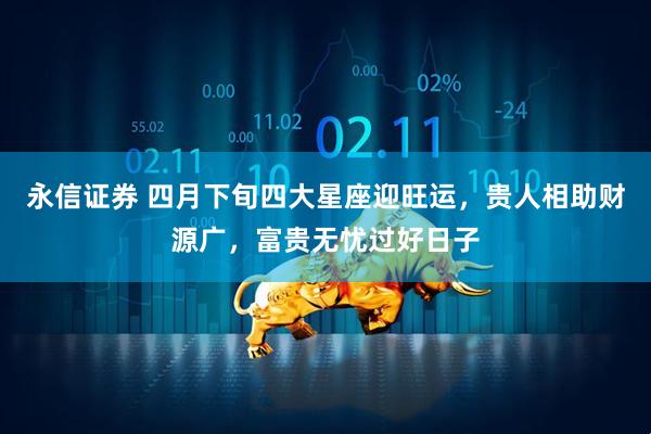 永信证券 四月下旬四大星座迎旺运，贵人相助财源广，富贵无忧过好日子