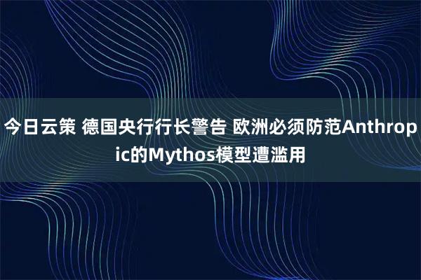 今日云策 德国央行行长警告 欧洲必须防范Anthropic的Mythos模型遭滥用