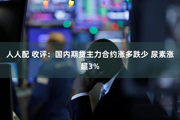 人人配 收评：国内期货主力合约涨多跌少 尿素涨超3%