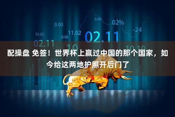 配操盘 免签!世界杯上赢过中国的那个国家,如今给这两地护照开后门了