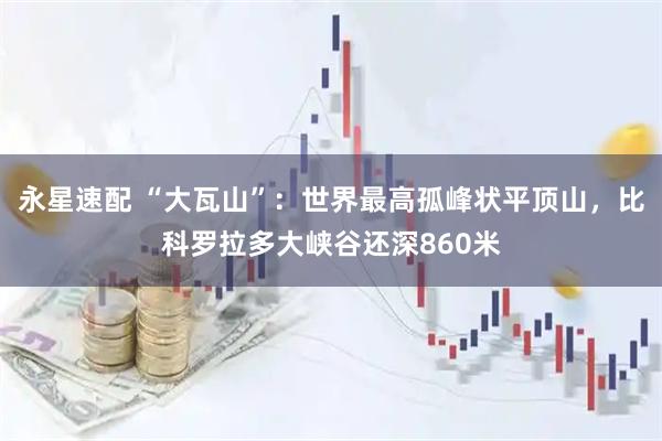 永星速配 “大瓦山”：世界最高孤峰状平顶山，比科罗拉多大峡谷还深860米