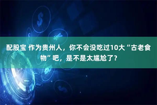 配股宝 作为贵州人，你不会没吃过10大“古老食物”吧，是不是太尴尬了？