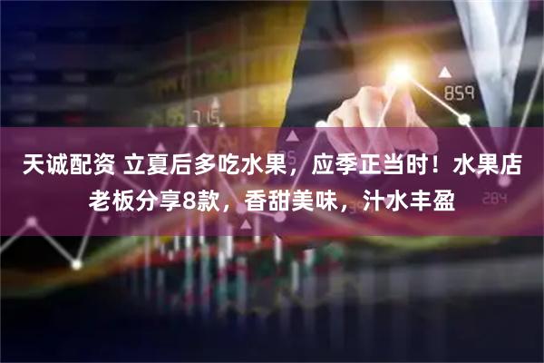 天诚配资 立夏后多吃水果，应季正当时！水果店老板分享8款，香甜美味，汁水丰盈