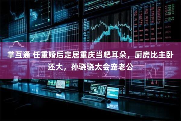 掌互通 任重婚后定居重庆当耙耳朵，厨房比主卧还大，孙骁骁太会宠老公