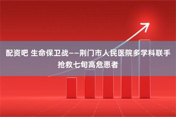 配资吧 生命保卫战——荆门市人民医院多学科联手抢救七旬高危患者
