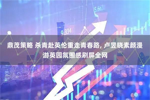 鼎茂策略 杀青赴英伦重走青春路, 卢昱晓素颜漫游英园氛围感刷屏全网