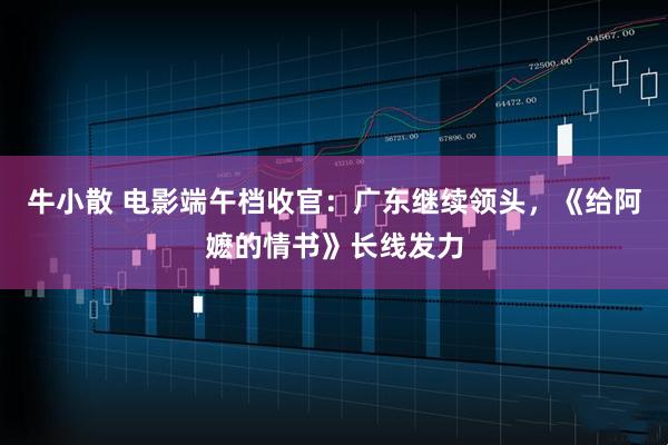 牛小散 电影端午档收官:广东继续领头,《给阿嬷的情书》长线发力