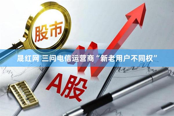 晟红网 三问电信运营商“新老用户不同权”