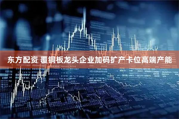 东方配资 覆铜板龙头企业加码扩产卡位高端产能