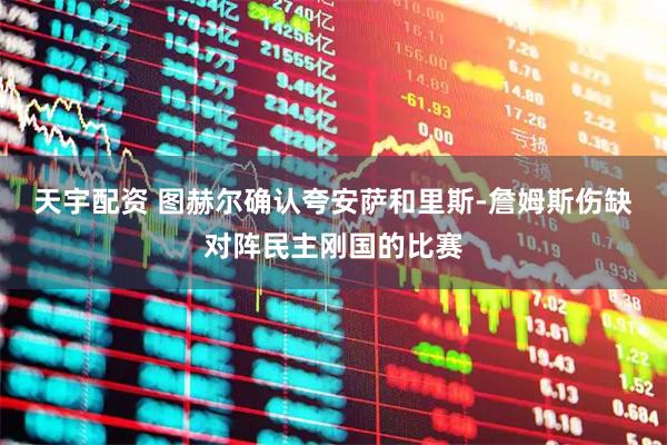 天宇配资 图赫尔确认夸安萨和里斯-詹姆斯伤缺对阵民主刚国的比赛