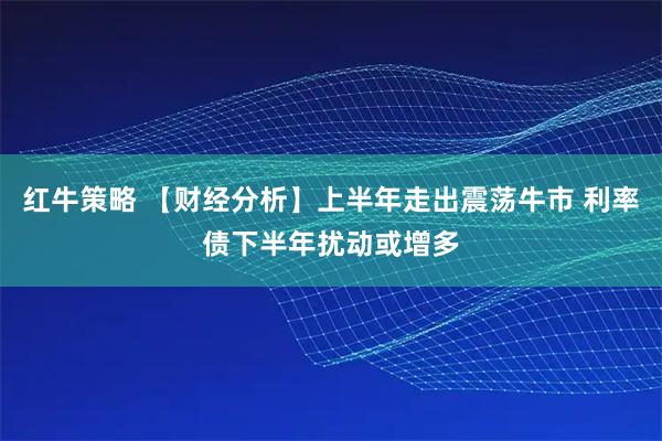 红牛策略 【财经分析】上半年走出震荡牛市 利率债下半年扰动或增多