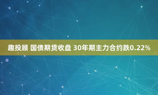 趣投顾 国债期货收盘 30年期主力合约跌0.22%