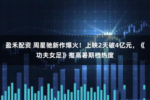 盈禾配资 周星驰新作爆火！上映2天破4亿元，《功夫女足》推高暑期档热度
