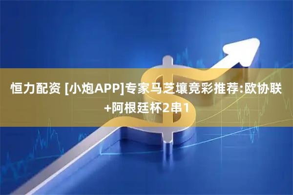 恒力配资 [小炮APP]专家马芝壤竞彩推荐:欧协联+阿根廷杯2串1