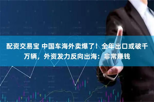配资交易宝 中国车海外卖爆了!全年出口或破千万辆,外资发力反向出海:非常赚钱