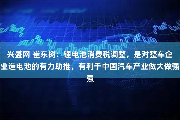 兴盛网 崔东树:锂电池消费税调整,是对整车企业造电池的有力助推,有利于中国汽车产业做大做强