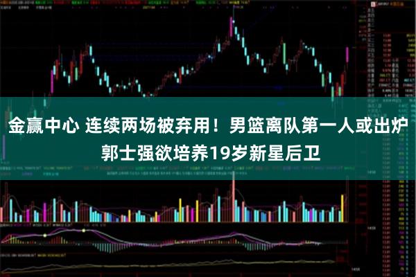 金赢中心 连续两场被弃用！男篮离队第一人或出炉 郭士强欲培养19岁新星后卫
